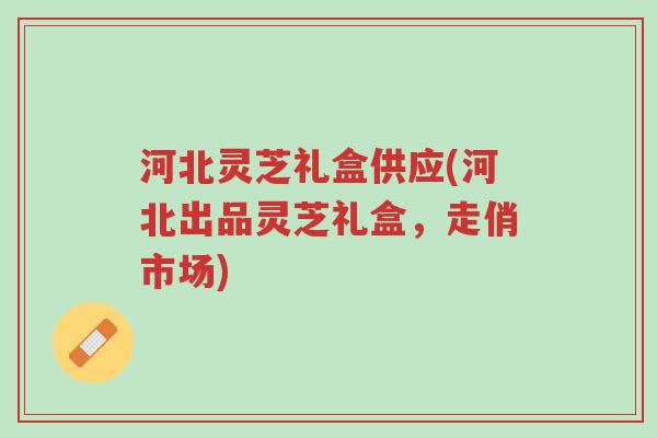 河北灵芝礼盒供应(河北出品灵芝礼盒,走俏市场)-第1张图片-超越 河北灵芝礼盒供应(河北出品灵芝礼盒,走俏市场)-第1张图片-超越