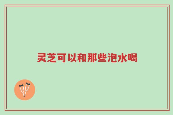 灵芝可以和那些泡水喝-第1张图片-超越 灵芝可以和那些泡水喝-第1张图片-超越