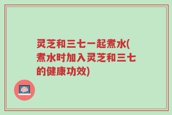 灵芝和三七一起煮水(煮水时加入灵芝和三七的健康功效)-第1张图片-超越 灵芝和三七一起煮水(煮水时加入灵芝和三七的健康功效)-第1张图片-超越