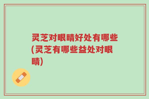 灵芝对眼睛好处有哪些(灵芝有哪些益处对眼睛)-第1张图片-超越