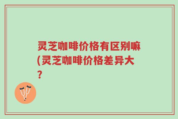 灵芝咖啡价格有区别嘛(灵芝咖啡价格差异大?-第1张图片-超越 灵芝咖啡价格有区别嘛(灵芝咖啡价格差异大?-第1张图片-超越