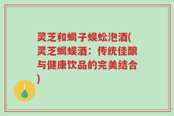 灵芝和蝎子蜈蚣泡酒(灵芝蝎蜈酒:传统佳酿与健康饮品的完美结合)-第1张图片-超越 灵芝和蝎子蜈蚣泡酒(灵芝蝎蜈酒:传统佳酿与健康饮品的完美结合)-第1张图片-超越