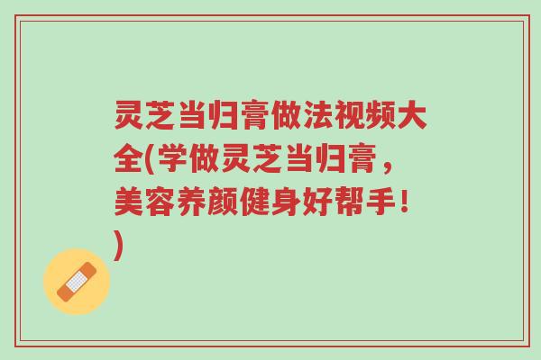 灵芝当归膏做法视频大全(学做灵芝当归膏,美容养颜健身好帮手!)-第1张图片-超越 灵芝当归膏做法视频大全(学做灵芝当归膏,美容养颜健身好帮手!)-第1张图片-超越