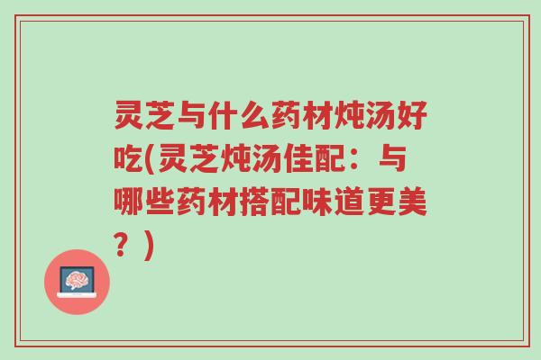 灵芝与什么药材炖汤好吃(灵芝炖汤佳配:与哪些药材搭配味道更美?)-第1张图片-超越 灵芝与什么药材炖汤好吃(灵芝炖汤佳配:与哪些药材搭配味道更美?)-第1张图片-超越