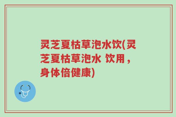 灵芝夏枯草泡水饮(灵芝夏枯草泡水 饮用，身体倍健康)-第1张图片-超越