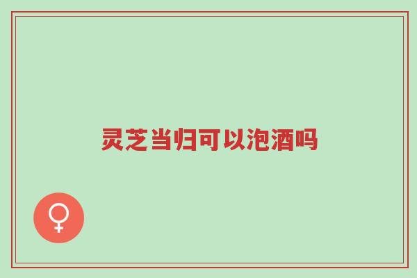 灵芝当归可以泡酒吗-第1张图片-超越