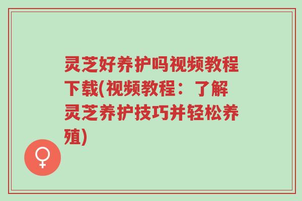 灵芝好养护吗视频教程下载(视频教程：了解灵芝养护技巧并轻松养殖)-第1张图片-超越