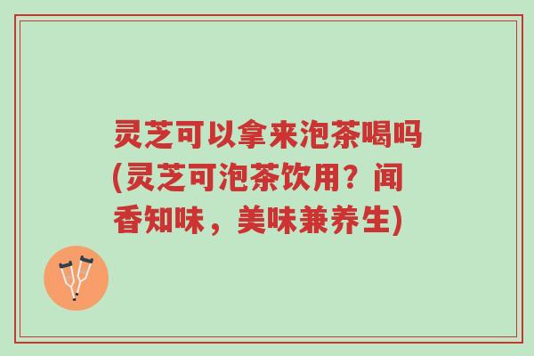 灵芝可以拿来泡茶喝吗(灵芝可泡茶饮用？闻香知味，美味兼养生)-第1张图片-超越