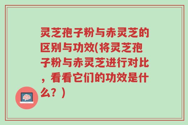 灵芝孢子粉与赤灵芝的区别与功效(将灵芝孢子粉与赤灵芝进行对比，看看它们的功效是什么？)-第1张图片-超越