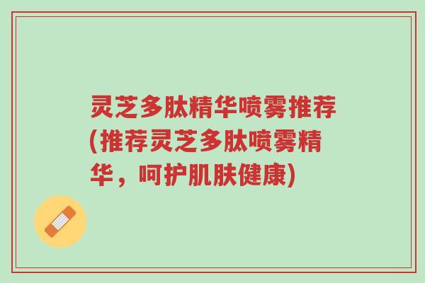 灵芝多肽精华喷雾推荐(推荐灵芝多肽喷雾精华,呵护肌肤健康)-第1张图片-超越 灵芝多肽精华喷雾推荐(推荐灵芝多肽喷雾精华,呵护肌肤健康)-第1张图片-超越