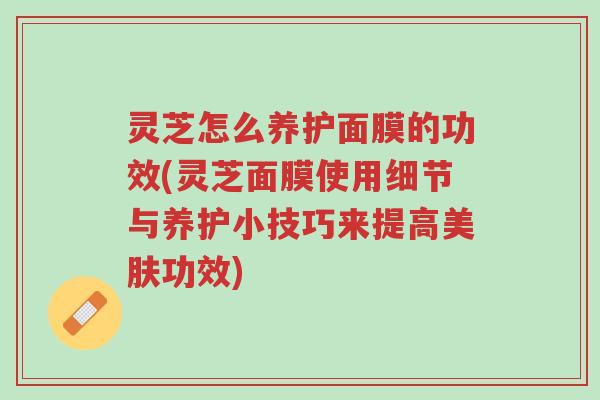 灵芝怎么养护面膜的功效(灵芝面膜使用细节与养护小技巧来提高美肤功效)-第1张图片-超越 灵芝怎么养护面膜的功效(灵芝面膜使用细节与养护小技巧来提高美肤功效)-第1张图片-超越