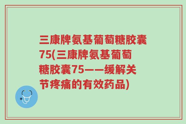 三康牌氨基葡萄糖胶囊75(三康牌氨基葡萄糖胶囊75——缓解关节疼痛的有效药品)-第1张图片-超越 三康牌氨基葡萄糖胶囊75(三康牌氨基葡萄糖胶囊75——缓解关节疼痛的有效药品)-第1张图片-超越