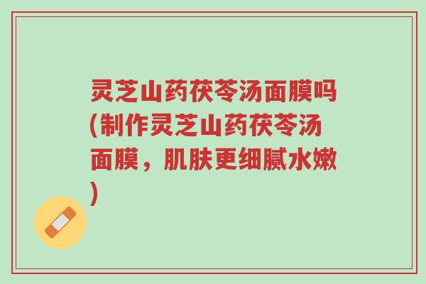 灵芝山药茯苓汤面膜吗(制作灵芝山药茯苓汤面膜，肌肤更细腻水嫩)-第1张图片-超越