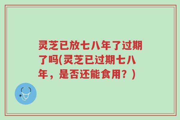 灵芝已放七八年了过期了吗(灵芝已过期七八年,是否还能食用?)-第1张图片-超越 灵芝已放七八年了过期了吗(灵芝已过期七八年,是否还能食用?)-第1张图片-超越
