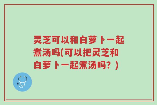 灵芝可以和白萝卜一起煮汤吗(可以把灵芝和白萝卜一起煮汤吗?)-第1张图片-超越 灵芝可以和白萝卜一起煮汤吗(可以把灵芝和白萝卜一起煮汤吗?)-第1张图片-超越