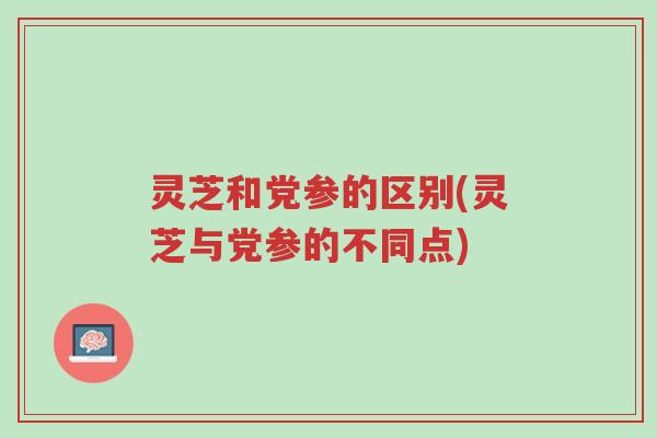 灵芝和党参的区别(灵芝与党参的不同点)-第1张图片-超越 灵芝和党参的区别(灵芝与党参的不同点)-第1张图片-超越