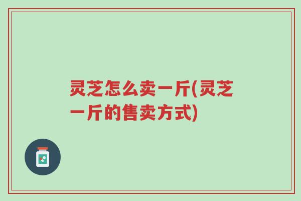 灵芝怎么卖一斤(灵芝一斤的售卖方式)-第1张图片-超越