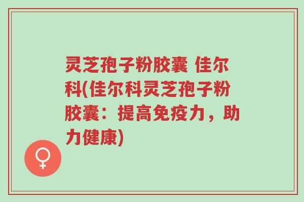 灵芝孢子粉胶囊 佳尔科(佳尔科灵芝孢子粉胶囊：提高免疫力，助力健康)-第1张图片-超越
