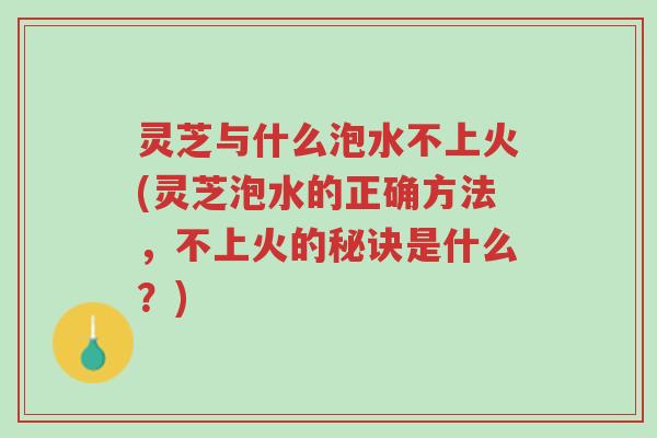 灵芝与什么泡水不上火(灵芝泡水的正确方法，不上火的秘诀是什么？)-第1张图片-超越