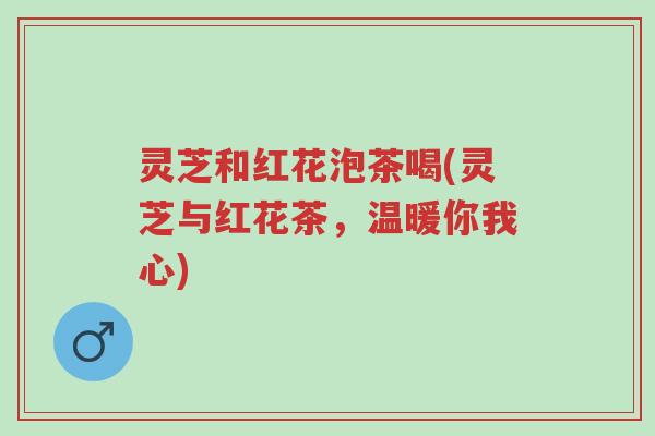 灵芝和红花泡茶喝(灵芝与红花茶,温暖你我心)-第1张图片-超越 灵芝和红花泡茶喝(灵芝与红花茶,温暖你我心)-第1张图片-超越