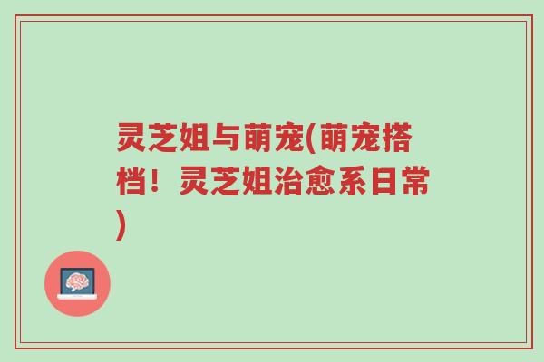 灵芝姐与萌宠(萌宠搭档!灵芝姐治愈系日常)-第1张图片-超越 灵芝姐与萌宠(萌宠搭档!灵芝姐治愈系日常)-第1张图片-超越