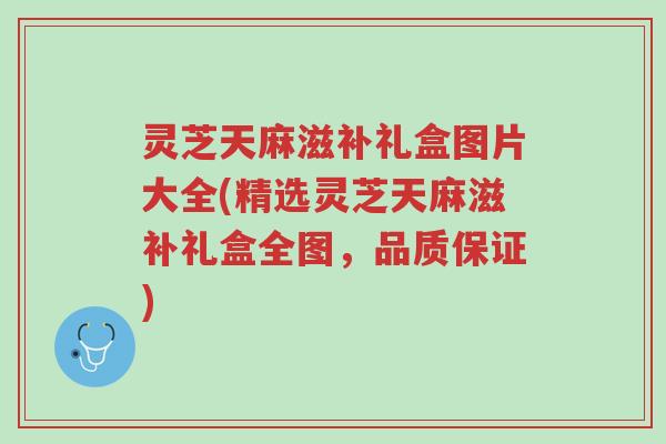 灵芝天麻滋补礼盒图片大全(精选灵芝天麻滋补礼盒全图,品质保证)-第1张图片-超越 灵芝天麻滋补礼盒图片大全(精选灵芝天麻滋补礼盒全图,品质保证)-第1张图片-超越