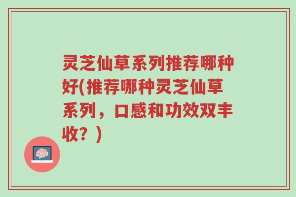 灵芝仙草系列推荐哪种好(推荐哪种灵芝仙草系列,口感和功效双丰收?)-第1张图片-超越 灵芝仙草系列推荐哪种好(推荐哪种灵芝仙草系列,口感和功效双丰收?)-第1张图片-超越