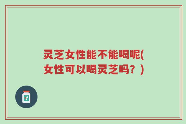 灵芝女性能不能喝呢(女性可以喝灵芝吗?)-第1张图片-超越 灵芝女性能不能喝呢(女性可以喝灵芝吗?)-第1张图片-超越