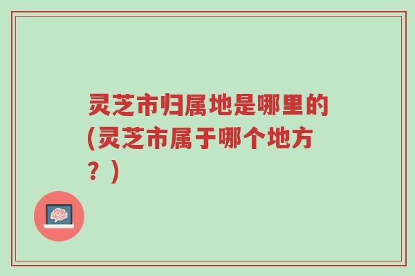灵芝市归属地是哪里的(灵芝市属于哪个地方?)-第1张图片-超越 灵芝市归属地是哪里的(灵芝市属于哪个地方?)-第1张图片-超越
