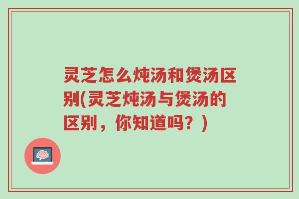 灵芝怎么炖汤和煲汤区别(灵芝炖汤与煲汤的区别,你知道吗?)-第1张图片-超越 灵芝怎么炖汤和煲汤区别(灵芝炖汤与煲汤的区别,你知道吗?)-第1张图片-超越
