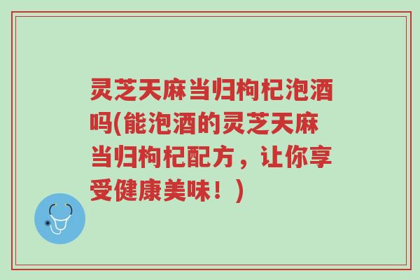 灵芝天麻当归枸杞泡酒吗(能泡酒的灵芝天麻当归枸杞配方,让你享受健康美味!)-第1张图片-超越 灵芝天麻当归枸杞泡酒吗(能泡酒的灵芝天麻当归枸杞配方,让你享受健康美味!)-第1张图片-超越