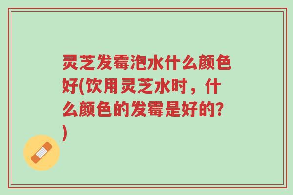 灵芝发霉泡水什么颜色好(饮用灵芝水时，什么颜色的发霉是好的？)-第1张图片-超越