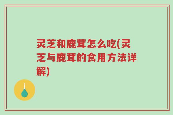 灵芝和鹿茸怎么吃(灵芝与鹿茸的食用方法详解)-第1张图片-超越 灵芝和鹿茸怎么吃(灵芝与鹿茸的食用方法详解)-第1张图片-超越