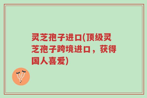灵芝孢子进口(顶级灵芝孢子跨境进口,获得国人喜爱)-第1张图片-超越 灵芝孢子进口(顶级灵芝孢子跨境进口,获得国人喜爱)-第1张图片-超越