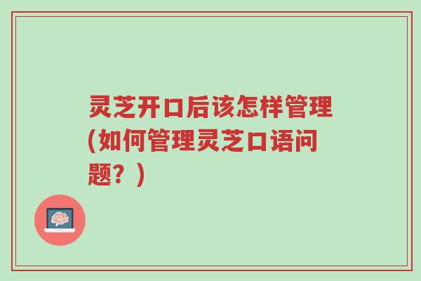 灵芝开口后该怎样管理(如何管理灵芝口语问题？)-第1张图片-超越
