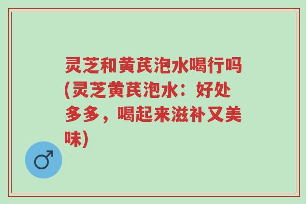灵芝和黄芪泡水喝行吗(灵芝黄芪泡水:好处多多,喝起来滋补又美味)-第1张图片-超越 灵芝和黄芪泡水喝行吗(灵芝黄芪泡水:好处多多,喝起来滋补又美味)-第1张图片-超越
