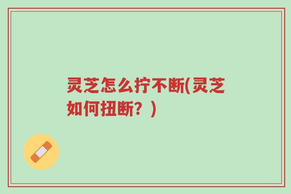 灵芝怎么拧不断(灵芝如何扭断?)-第1张图片-超越 灵芝怎么拧不断(灵芝如何扭断?)-第1张图片-超越