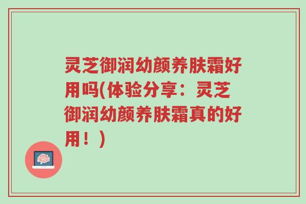 灵芝御润幼颜养肤霜好用吗(体验分享：灵芝御润幼颜养肤霜真的好用！)-第1张图片-超越