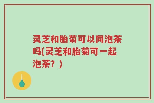灵芝和胎菊可以同泡茶吗(灵芝和胎菊可一起泡茶?)-第1张图片-超越 灵芝和胎菊可以同泡茶吗(灵芝和胎菊可一起泡茶?)-第1张图片-超越