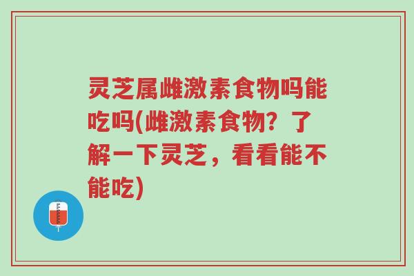灵芝属雌激素食物吗能吃吗(雌激素食物？了解一下灵芝，看看能不能吃)-第1张图片-超越