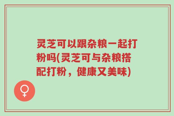 灵芝可以跟杂粮一起打粉吗(灵芝可与杂粮搭配打粉，健康又美味)-第1张图片-超越