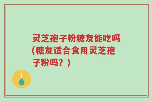 灵芝孢子粉糖友能吃吗(糖友适合食用灵芝孢子粉吗？)-第1张图片-超越