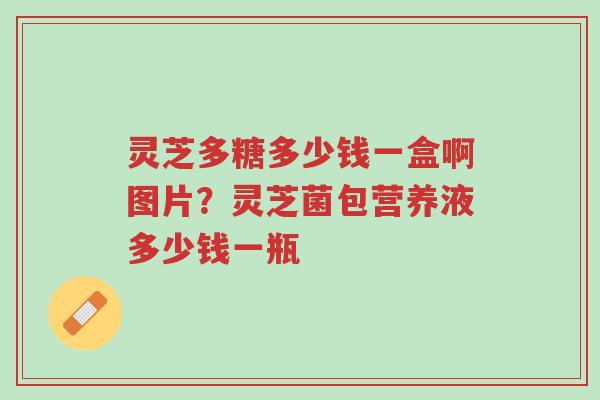 灵芝多糖多少钱一盒啊图片？灵芝菌包营养液多少钱一瓶-第1张图片-超越