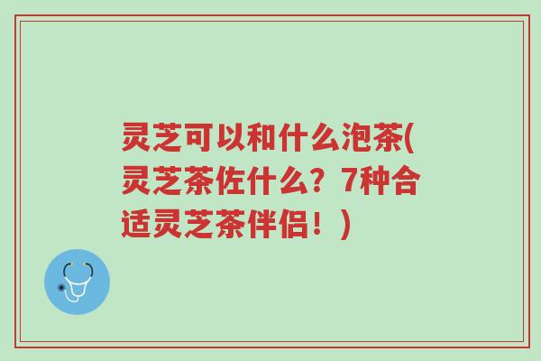 灵芝可以和什么泡茶(灵芝茶佐什么?7种合适灵芝茶伴侣!)-第1张图片-超越 灵芝可以和什么泡茶(灵芝茶佐什么?7种合适灵芝茶伴侣!)-第1张图片-超越
