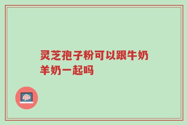 灵芝孢子粉可以跟牛奶羊奶一起吗-第1张图片-超越