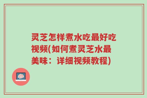 灵芝怎样煮水吃最好吃视频(如何煮灵芝水最美味：详细视频教程)-第1张图片-超越