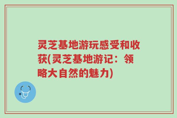 灵芝基地游玩感受和收获(灵芝基地游记:领略大自然的魅力)-第1张图片-超越 灵芝基地游玩感受和收获(灵芝基地游记:领略大自然的魅力)-第1张图片-超越