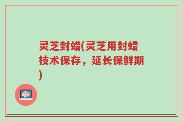 灵芝封蜡(灵芝用封蜡技术保存,延长保鲜期)-第1张图片-超越 灵芝封蜡(灵芝用封蜡技术保存,延长保鲜期)-第1张图片-超越