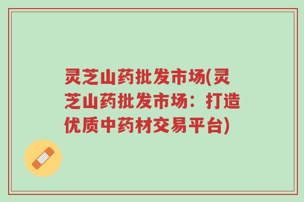 灵芝山药批发市场(灵芝山药批发市场:打造优质中药材交易平台)-第1张图片-超越 灵芝山药批发市场(灵芝山药批发市场:打造优质中药材交易平台)-第1张图片-超越