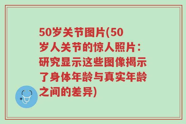 50岁关节图片(50岁人关节的惊人照片：研究显示这些图像揭示了身体年龄与真实年龄之间的差异)-第1张图片-超越